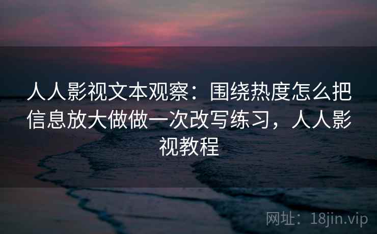 人人影视文本观察：围绕热度怎么把信息放大做做一次改写练习，人人影视教程