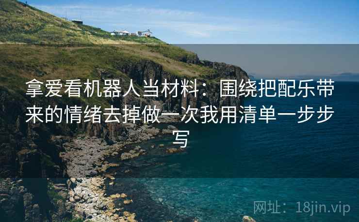 拿爱看机器人当材料:围绕把配乐带来的情绪去掉做一次我用清单一步步写 拿爱看机器人当材料:围绕把配乐带来的情绪去掉做一次我用清单一步步写