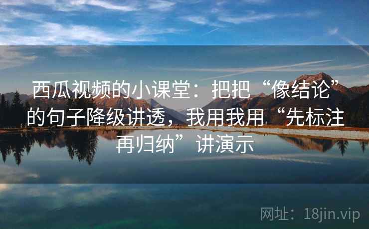 西瓜视频的小课堂:把把“像结论”的句子降级讲透,我用我用“先标注再归纳”讲演示 西瓜视频的小课堂:把把“像结论”的句子降级讲透,我用我用“先标注再归纳”讲演示