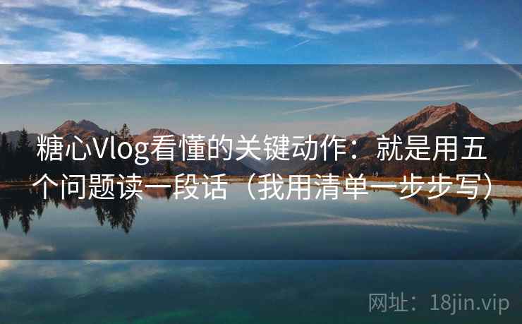 糖心Vlog看懂的关键动作：就是用五个问题读一段话（我用清单一步步写）