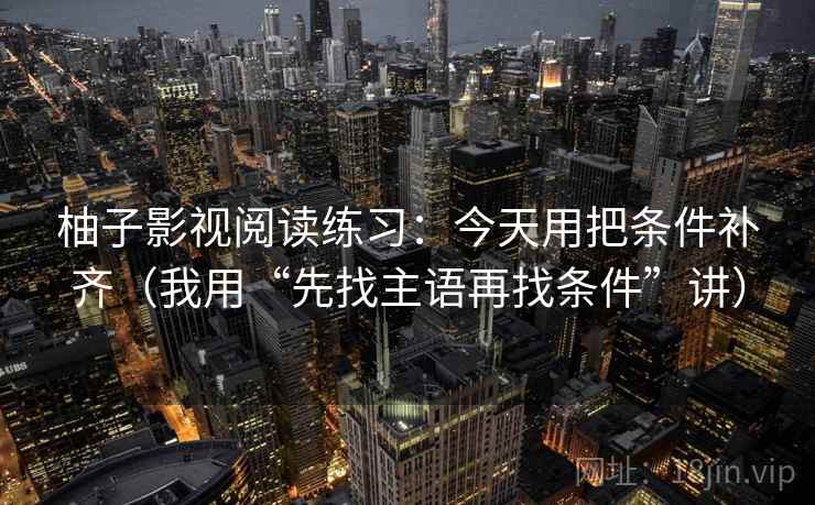 柚子影视阅读练习:今天用把条件补齐(我用“先找主语再找条件”讲) 柚子影视阅读练习:今天用把条件补齐(我用“先找主语再找条件”讲)