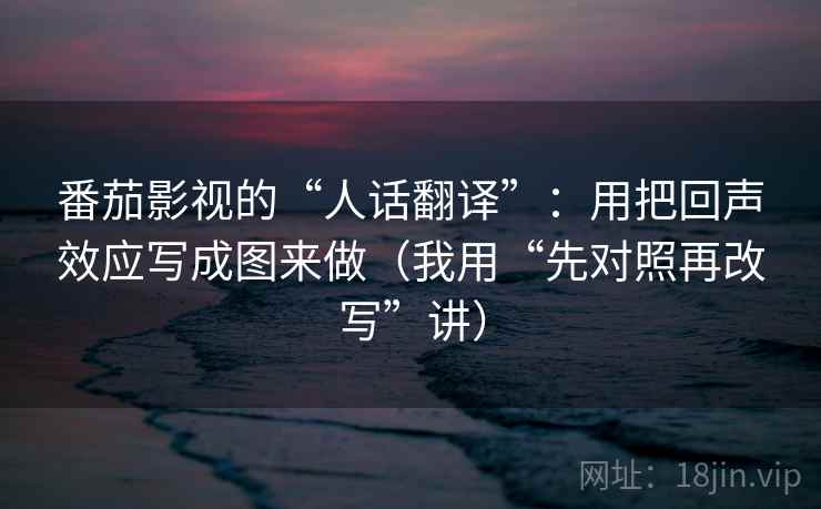 番茄影视的“人话翻译”：用把回声效应写成图来做（我用“先对照再改写”讲）
